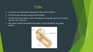 TUBA
 La tuba és el representant del grup de més recent invenció.
 És l'instrument més greu del grup dels metalls.
 Va nàixer amb tres pistons, com la trompeta i la trompa, però ara n'hi ha de
quatre, cinc i fins a sis.
 Van nàixer també instruments més petits, com el bombardí, de quatre
pistons.
 