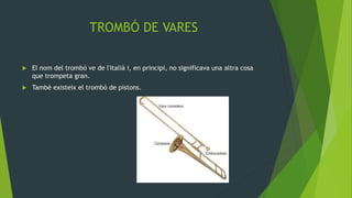 TROMBÓ DE VARES
 El nom del trombó ve de l'italià i, en principi, no significava una altra cosa
que trompeta gran.
 També existeix el trombó de pistons.
 