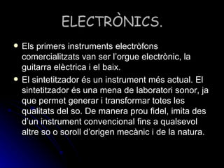ELECTRÒNICS. Els primers instruments electròfons comercialitzats van ser l’orgue electrònic, la guitarra elèctrica i el baix. El sintetitzador és un instrument més actual. El sintetitzador és una mena de laboratori sonor, ja que permet generar i transformar totes les qualitats del so. De manera prou fidel, imita des d’un instrument convencional fins a qualsevol altre so o soroll d’origen mecànic i de la natura. 