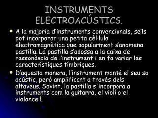 INSTRUMENTS ELECTROACÚSTICS. A la majoria d’instruments convencionals, se’ls pot incorporar una petita cèl·lula electromagnètica que popularment s’anomena pastilla. La pastilla s’adossa a la caixa de ressonància de l’instrument i en fa variar les característiques tímbriques. D’aquesta manera, l’instrument manté el seu so acústic, però amplificant a través dels altaveus. Sovint, la pastilla s'incorpora a instruments com la guitarra, el violí o el violoncell. 
