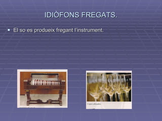 IDIÒFONS FREGATS. El so es produeix fregant l’instrument. 