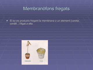 Membranòfons fregats El so es produeix fregant la membrana o un element (vareta, cordill...) lligat a ella. 