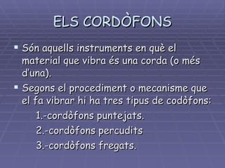 ELS CORDÒFONS Són aquells instruments en què el material que vibra és una corda (o més d’una). Segons el procediment o mecanisme que el fa vibrar hi ha tres tipus de codòfons: 1.-cordòfons puntejats. 2.-cordòfons percudits 3.-cordòfons fregats. 