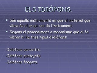 ELS IDIÒFONS. Són aquells instruments en què el material que vibra és el propi cos de l’instrument. Segons el procediment o mecanisme que el fa vibrar hi ha tres tipus d’idiòfons: -Idiòfons percutits. -Idiòfons puntejats. -Idiòfons fregats. 