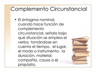 Complemento Circunstancial El sintagma nominal, cuando hace función de complemento circunstancial, señala bajo qué situación se emplea el verbo, tomándose en cuenta el tiempo,  el lugar, el modo o instrumento,  la duración, material, compañía, causa o el propósito. 