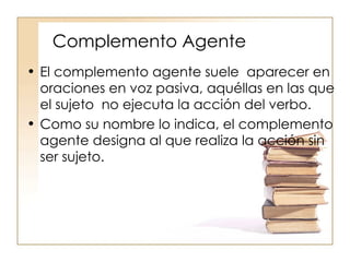Complemento Agente El complemento agente suele  aparecer en oraciones en voz pasiva, aquéllas en las que el sujeto  no ejecuta la acción del verbo. Como su nombre lo indica, el complemento agente designa al que realiza la acción sin ser sujeto. 