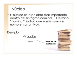 Núcleo El núcleo es la palabra más importante dentro del sintagma nominal.  El término “nominal”, indica que el mismo es un nombre (sustantivo). Ejemplo: Mi  padre núcleo Esto es un sustantivo  