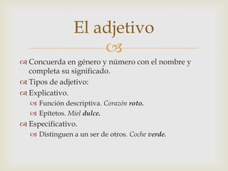 El adjetivo
                     
 Concuerda en género y número con el nombre y
  completa su significado.
 Tipos de adjetivo:
 Explicativo.
    Función descriptiva. Corazón roto.
    Epítetos. Miel dulce.
 Especificativo.
    Distinguen a un ser de otros. Coche verde.
 