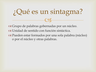 ¿Qué es un sintagma?
            
 Grupo de palabras gobernadas por un núcleo.
 Unidad de sentido con función sintáctica.
 Pueden estar formados por una sola palabra (núcleo)
  o por el núcleo y otras palabras.
 