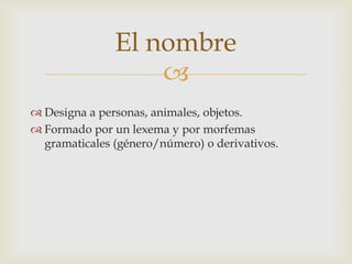 El nombre
                   
 Designa a personas, animales, objetos.
 Formado por un lexema y por morfemas
  gramaticales (género/número) o derivativos.
 