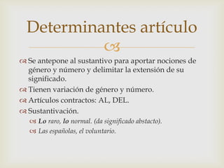 Determinantes artículo
           
 Se antepone al sustantivo para aportar nociones de
  género y número y delimitar la extensión de su
  significado.
 Tienen variación de género y número.
 Artículos contractos: AL, DEL.
 Sustantivación.
   Lo raro, lo normal. (da significado abstacto).
   Las españolas, el voluntario.
 