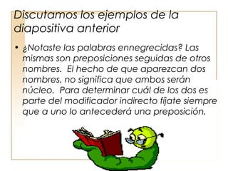 Discutamos los ejemplos de la
diapositiva anterior
• ¿Notaste las palabras ennegrecidas? Las
mismas son preposiciones seguidas de otros
nombres. El hecho de que aparezcan dos
nombres, no significa que ambos serán
núcleo. Para determinar cuál de los dos es
parte del modificador indirecto fíjate siempre
que a uno lo antecederá una preposición.
 