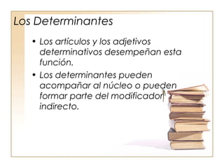 Los Determinantes
• Los artículos y los adjetivos
determinativos desempeñan esta
función.
• Los determinantes pueden
acompañar al núcleo o pueden
formar parte del modificador
indirecto.
 