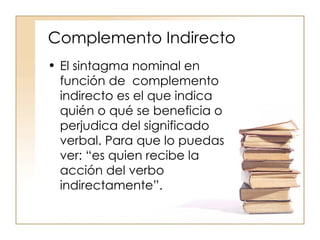 Complemento Indirecto El sintagma nominal en función de  complemento indirecto es el que indica quién o qué se beneficia o perjudica del significado verbal. Para que lo puedas ver: “es quien recibe la acción del verbo indirectamente”. 