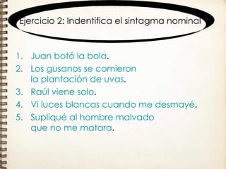 Ejercicio 2: Indentifica el sintagma nominal Juan   botó   la bola . Los gusanos   se comieron   la plantación de uvas . Raúl   viene solo . Vi   luces blancas   cuando me desmayé . Supliqué   al hombre malvado   que no me matara . 