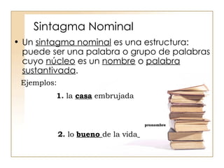 Sintagma Nominal Un  sintagma nominal  es una estructura: puede ser una palabra o grupo de palabras cuyo  núcleo  es un  nombre  o  palabra sustantivada .  Ejemplos: 1.  la  casa  embrujada pronombre 2.  lo  bueno  de la vida   