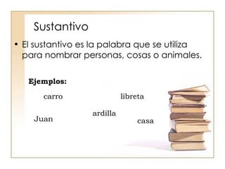 Sustantivo El sustantivo es la palabra que se utiliza para nombrar personas, cosas o animales. Ejemplos: casa libreta ardilla Juan carro 