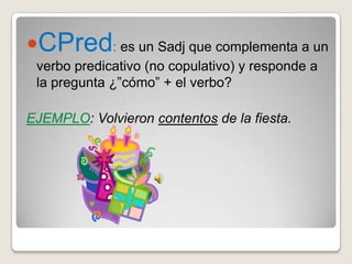 CPred: es un Sadj que complementa a un
 verbo predicativo (no copulativo) y responde a
 la pregunta ¿”cómo” + el verbo?

EJEMPLO: Volvieron contentos de la fiesta.
 