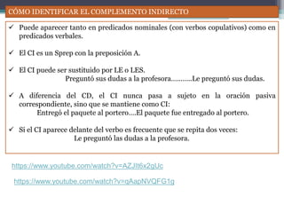 CÓMO IDENTIFICAR EL COMPLEMENTO INDIRECTO
 Puede aparecer tanto en predicados nominales (con verbos copulativos) como en
predicados verbales.
 El CI es un Sprep con la preposición A.
 El CI puede ser sustituido por LE o LES.
Preguntó sus dudas a la profesora………..Le preguntó sus dudas.
 A diferencia del CD, el CI nunca pasa a sujeto en la oración pasiva
correspondiente, sino que se mantiene como CI:
Entregó el paquete al portero….El paquete fue entregado al portero.
 Si el CI aparece delante del verbo es frecuente que se repita dos veces:
Le preguntó las dudas a la profesora.
https://www.youtube.com/watch?v=AZJIt6x2gUc
https://www.youtube.com/watch?v=qAapNVQFG1g
 