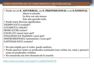 CÓMO IDENTIFICAR UN COMPLEMENTO CIRCUNSTANCIAL
• Puede ser un S. ADVERBIAL, un S. PREPOSICIONAL o un S.NOMINAL:
Ahora te atiendo.
Lo hice con mis manos.
Este año apruebo todo.
• Puede tener diversos significados:
TIEMPO (CCT) ¿cuándo?
LUGAR(CCL) ¿dónde?
MODO (CCM) ¿cómo?
CAUSA (CC causa) ¿por qué?
FINALIDAD (CC finalidad) ¿ para qué?
INSTRUMENTO(CC instrumento ) ¿con qué?
CANTIDAD (CCC) ¿cuánto?
• No está exigido por el verbo: puede omitirse.
• Puede aparecer tanto en predicados nominales (con verbos ser, estar y parecer)
como en predicados verbales.
• No concuerda con otro elemento de la oración
https://www.youtube.com/watch?v=wRNJPeKC6TE
 