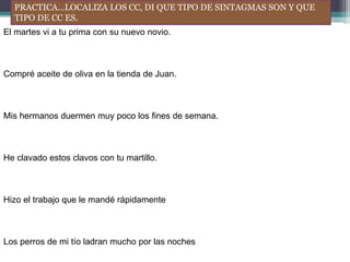 PRACTICA…LOCALIZA LOS CC, DI QUE TIPO DE SINTAGMAS SON Y QUE
TIPO DE CC ES.
El martes vi a tu prima con su nuevo novio.
Compré aceite de oliva en la tienda de Juan.
Mis hermanos duermen muy poco los fines de semana.
He clavado estos clavos con tu martillo.
Hizo el trabajo que le mandé rápidamente
Los perros de mi tío ladran mucho por las noches
 