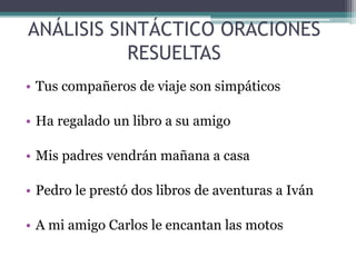 ANÁLISIS SINTÁCTICO ORACIONES
RESUELTAS
• Tus compañeros de viaje son simpáticos
• Ha regalado un libro a su amigo
• Mis padres vendrán mañana a casa
• Pedro le prestó dos libros de aventuras a Iván
• A mi amigo Carlos le encantan las motos
 