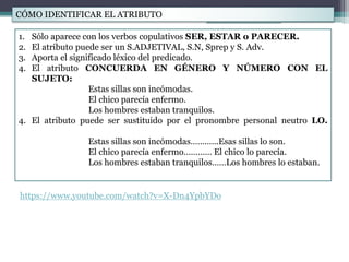 CÓMO IDENTIFICAR EL ATRIBUTO
1. Sólo aparece con los verbos copulativos SER, ESTAR o PARECER.
2. El atributo puede ser un S.ADJETIVAL, S.N, Sprep y S. Adv.
3. Aporta el significado léxico del predicado.
4. El atributo CONCUERDA EN GÉNERO Y NÚMERO CON EL
SUJETO:
Estas sillas son incómodas.
El chico parecía enfermo.
Los hombres estaban tranquilos.
4. El atributo puede ser sustituido por el pronombre personal neutro LO.
Estas sillas son incómodas…….…..Esas sillas lo son.
El chico parecía enfermo………… El chico lo parecía.
Los hombres estaban tranquilos……Los hombres lo estaban.
https://www.youtube.com/watch?v=X-Dn4YpbYDo
 