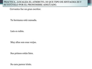 Cervantes fue un gran escritor.
Tu hermana está cansada.
Luis es rubio.
Muy altas son esas verjas.
Sus primos están bien.
Su cara parece triste.
PRACTICA…LOCALIZA EL ATRIBUTO, DI QUE TIPO DE SINTAGMA ES Y
SUTITÚYELO POR EL PRONOMBRE ADECUADO.
 
