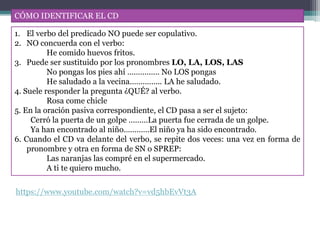 CÓMO IDENTIFICAR EL CD
1. El verbo del predicado NO puede ser copulativo.
2. NO concuerda con el verbo:
He comido huevos fritos.
3. Puede ser sustituido por los pronombres LO, LA, LOS, LAS
No pongas los pies ahí …………… No LOS pongas
He saludado a la vecina…………... LA he saludado.
4. Suele responder la pregunta ¿QUÉ? al verbo.
Rosa come chicle
5. En la oración pasiva correspondiente, el CD pasa a ser el sujeto:
Cerró la puerta de un golpe ………La puerta fue cerrada de un golpe.
Ya han encontrado al niño…………El niño ya ha sido encontrado.
6. Cuando el CD va delante del verbo, se repite dos veces: una vez en forma de
pronombre y otra en forma de SN o SPREP:
Las naranjas las compré en el supermercado.
A ti te quiero mucho.
https://www.youtube.com/watch?v=vd5hbEvVt3A
 
