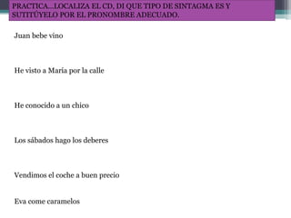PRACTICA…LOCALIZA EL CD, DI QUE TIPO DE SINTAGMA ES Y
SUTITÚYELO POR EL PRONOMBRE ADECUADO.
Juan bebe vino
He visto a María por la calle
He conocido a un chico
Los sábados hago los deberes
Vendimos el coche a buen precio
Eva come caramelos
 