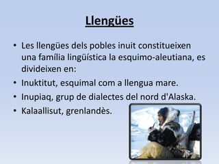 LlengüesLes llengües dels pobles inuit constitueixen una família lingüística la esquimo-aleutiana, es divideixen en: Inuktitut, esquimal com a llengua mare.  Inupiaq, grup de dialectes del nord d'Alaska. Kalaallisut, grenlandès. 