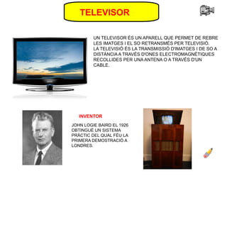 TELEVISOR
UN TELEVISOR ÉS UN APARELL QUE PERMET DE REBRE
LES IMATGES I EL SO RETRANSMÉS PER TELEVISIÓ.
LA TELEVISIÓ ÉS LA TRANSMISSIÓ D'IMATGES I DE SO A
DISTÀNCIA A TRAVÉS D'ONES ELECTROMAGNÈTIQUES
RECOLLIDES PER UNA ANTENA O A TRAVÉS D'UN
CABLE.
INVENTOR
JOHN LOGIE BAIRD EL 1926
OBTINGUÉ UN SISTEMA
PRÀCTIC DEL QUAL FÉU LA
PRIMERA DEMOSTRACIÓ A
LONDRES.
 