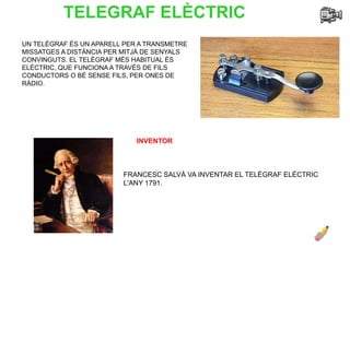 TELEGRAF ELÈCTRIC
UN TELÈGRAF ÉS UN APARELL PER A TRANSMETRE
MISSATGES A DISTÀNCIA PER MITJÀ DE SENYALS
CONVINGUTS. EL TELÈGRAF MÉS HABITUAL ÉS
ELÈCTRIC, QUE FUNCIONA A TRAVÈS DE FILS
CONDUCTORS O BÉ SENSE FILS, PER ONES DE
RÀDIO.
INVENTOR
FRANCESC SALVÀ VA INVENTAR EL TELÈGRAF ELÈCTRIC
L'ANY 1791.
 