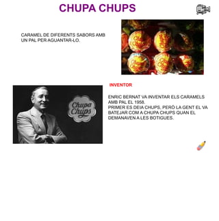 CHUPA CHUPS
INVENTOR
ENRIC BERNAT VA INVENTAR ELS CARAMELS
AMB PAL EL 1958.
PRIMER ES DEIA CHUPS, PERÒ LA GENT EL VA
BATEJAR COM A CHUPA CHUPS QUAN EL
DEMANAVEN A LES BOTIGUES.
CARAMEL DE DIFERENTS SABORS AMB
UN PAL PER AGUANTAR-LO.
 