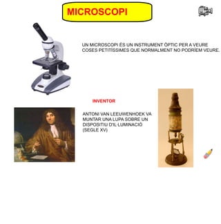 MICROSCOPI
UN MICROSCOPI ÉS UN INSTRUMENT ÒPTIC PER A VEURE
COSES PETITÍSSIMES QUE NORMALMENT NO PODRÍEM VEURE.
ANTONI VAN LEEUWENHOEK VA
MUNTAR UNA LUPA SOBRE UN
DISPOSITIU D'IL·LUMINACIÓ
(SEGLE XV)
INVENTOR
 