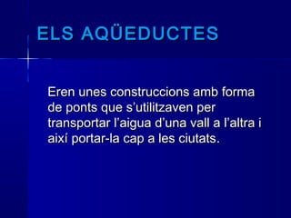 ELS AQÜEDUCTESELS AQÜEDUCTES
  
Eren unes construccions amb formaEren unes construccions amb forma
de ponts que s’utilitzaven perde ponts que s’utilitzaven per
transportar l’aigua d’una vall a l’altra itransportar l’aigua d’una vall a l’altra i
així portar-la cap a les ciutatsaixí portar-la cap a les ciutats..
 