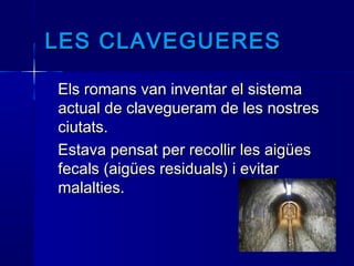 LES CLAVEGUERESLES CLAVEGUERES
Els romans van inventar el sistemaEls romans van inventar el sistema
actual de clavegueram de les nostresactual de clavegueram de les nostres
ciutats.ciutats.
Estava pensat per recollir les aigüesEstava pensat per recollir les aigües
fecals (aigües residuals) i evitarfecals (aigües residuals) i evitar
malalties.malalties.
 