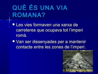 QUÈ ÉS UNA VIAQUÈ ÉS UNA VIA
ROMANA?ROMANA?
 Les vies formaven una xarxa deLes vies formaven una xarxa de
carreteres que ocupava tot l’impericarreteres que ocupava tot l’imperi
romà.romà.
 Van ser dissenyades per a mantenirVan ser dissenyades per a mantenir
contacte entre les zones de l’impericontacte entre les zones de l’imperi..
 