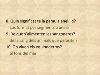 8. Quin significat té la paraula anèl·lid? cos format per segments o anells 9. De què s’alimenten les sangoneres? de la sang dels animals que parasiten 10. On viuen els equinoderms? al fons del mar 