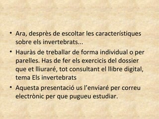 Ara, desprès de escoltar les característiques sobre els invertebrats... Hauràs de treballar de forma individual o per parelles. Has de fer els exercicis del dossier que et lliuraré, tot consultant el llibre digital, tema Els invertebrats Aquesta presentació us l’enviaré per correu electrònic per que pugueu estudiar.  