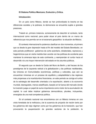 El Sistema Político Mexicano, Evolución y Crítica.<br />Introducción:<br />En un país como México, donde se han profundizado la brecha en las diferencias sociales y la pobreza, la democracia se encuentra sujeta a grandes presiones. <br />Trataré en, primera instancia, someramente de describir el contexto, tanto internacional como nacional, para poder situar al país dentro de un marco de referencia que nos permita ver en el escenario geopolítico  la situación de México. <br />El contexto internacional lo podemos clasificar en dos momentos, el primero que va desde la gran depresión hasta el fin del modelo del Estado Benefactor, en este periodo proliferaron  gobiernos de corte autoritario, dictatoriales, represivos y hegemónicos que en cierta medida iban acorde con las políticas de occidente para mantener la amenaza lejos de este continente, y reemprender el rumbo hacia el desarrollo vía una mayor intervención del estado en los asuntos públicos. <br />El segundo que va desde la Caída del Muro de Berlín y del fracaso de los paradigmas de la izquierda radical a la globalización y las políticas neoliberales, las Uniones en Comunidades económicas, políticas y culturales, que aún se encuentran inmersas en un proceso de equilibrio y adaptabilidad a las regiones más propensas a la incertidumbre financieras, en este periodo se corrige el rumbo de la estrategia del desarrollo orientada a la exportación, abierto a la economía mundial, desregulado, menos estatificado, basado en la fuerza del mercado donde la inversión juega un papel de suma importancia como motor de la acumulación de capital, lo cual debe implicar gobiernos democráticos, plurales, incluyentes, emergidos de una real competencia política.<br />En el contexto nacional nos encontramos con un México inmerso en una crisis heredada de la ineficacia y de la ausencia de proyecto de nación tanto por los gobiernos del viejo régimen como por los gobiernos de la transición, que han provocando la pauperización de grandes sectores de la población, la desestructuración de los actores sociales y la migración masiva al extranjero por falta de empleo digno y el problema del narco trafico que en estos momentos ha tomado altas dimensiones, y que hoy es considerado de cómo un grave problema de seguridad nacional, que atenta contra la propiedad privada y el estado de derecho.<br />Podemos dividir el escenario en dos segmentos, el primero que describe la típica esencia de un gobierno autoritario, con un partido hegemónico de estado, que es controlado directamente por el ejecutivo en las decisiones de los puestos electivos y por lo tanto en la circulación de las élites, lo que conlleva a una clara subordinación del legislativo, una baja competencia política, alto grado de corrupción y abuso de poder. El segundo describe a un gobierno de tipo democrático el cual se destaca por la liberación de las diversas fuerzas políticas que constituyen al nueva agenda pública debido al conjunto de intereses que representan, así como la consolidación de un entramado institucional democrático que genera cambio al interior de la sociedad y que se observa en todo el proceso de transición política.<br />Así mismo es prudente considerar que el cambio de un escenario de tipo autoritario a uno de tipo democrático se hace bajo un contexto jurídico que implica, para el caso mexicano, tres momentos, determinantes en el rumbo del sistema político mexicano y el grado de competitividad política que entrañan dichas reformas.<br />La realidad mexicana, basada en un marco constitucional e institucional, que reflejan todas las características de un auténtico régimen republicano, federal y democrático, desde 1824 hasta el 2006; logró evolucionar de una realidad autoritaria, de un régimen presidencial todopoderoso, que sustentado en un corporativismo y un patrimonialismo había sido legitimado desde la posrevolución mediante la distribución del reparto del poder entre la diversas fuerzas políticas que lo constituían, dando vida así a un partido de estado hegemónico como instrumento de dominación política, hasta que el ideal democrático se contrapusiera, con una alternancia del poder inicialmente a nivel municipal, estatal y finalmente en el federal, mediante la competencia de los partidos políticos que han hecho cambiar la geografía política del país.<br />Desde la Constitución de 1917 han prevalecido las estructuras legales, que se consideran indicadoras de una democracia política. El problema es que la práctica política no se ha ceñido a esas normas y el funcionamiento real de las instituciones ha sido el sustento del autoritarismo, aun después de haberse logrado la alternancia electoral. <br />Raíces del Sistema Político Mexicano<br />Durante el siglo XIX y comienzos del XX, una tendencia dominó el desarrollo de las instituciones representativas: la extensión del derecho de voto, sufragio universal, desapareció el requisito de la riqueza para ser representante. Estos dos cambios originaron la creencia de que la representación avanzaba hacia el gobierno popular.<br />La superioridad del sistema representativo constituye la forma de gobierno más apropiada para las condiciones de las sociedades comerciales modernas, donde en este tipo de sociedades los ciudadanos ya no gozan de tiempo para los asuntos públicos y deben de emplear la elección para confiar el gobierno a quienes dediquen todo su entiempo en esa tarea. El interés común, la mejora del estado de la sociedad clama que hagamos del gobierno una profesión especializada.<br />El sistema representativo aparece en los tiempos modernos como un sistema cercano, parte de una premisa fundamental: la soberanía del pueblo, principio comúnmente aceptado, sin embargo, la soberanía del pueblo no puede ser ejercida directamente, a través de la asamblea o reunión de todos los ciudadanos.<br />Por tanto el principio electivo no garantiza la verdadera excelencia política quede seleccionada. No hay en la naturaleza del método electivo que garantice la selección de elites en el sentido general, el termino élite se aplica a los que tienen mayor grado de capacidad en su esfera de actividad.<br />Las formas de gobierno se presentan como instituciones políticas, encontrar la mejor forma de gobierno, persuadir a los demás que es la mejor y excitarles a que la reclamen. Hay que recordar que las instituciones son un constructo humano y como tal debe su origen y existencia a la voluntad humana.<br />Lo que implica tres condiciones: <br />El pueblo debe aceptar la forma de gobierno. <br />Debe tener la voluntad y capacidad para permanecer. <br />Capacidad y voluntad para que la forma de gobierno exija de él.<br />La idea de gobierno representativo, tal como la conocemos hoy día, nace y en el siglo XVIII, a raíz de la revolución francesa.<br />El mejor gobierno para un pueblo es aquél que se basa en un sistema representativo real, es decir, un gobierno completamente democrático. Cabe suponer que la democracia resulta, de entre todas la formas de gobierno, el modo de gobierno más óptimo. Dado por ejemplo el contraste entre el gobierno despótico y el democrático.<br />Todos los beneficios de la libertad asociados a la democracia se hacen realidad gracias a la participación ciudadana, no hay representación sin elección regular de los gobernantes por los gobernados, es decir, se apoya en su elección a intervalos regulares. El principio electivo se inscribe en la norma de la igualdad de las voluntades.<br />Y ya embriagados de liberalismo podemos aplicar el análisis a partir de cuando México experimentó sus primeras elecciones de corte liberal entre 1812 – 1814 y 1820 – 1824, en medio de una sangrienta y violenta guerra civil que originó la disolución del orden colonial. La primera experiencia electoral desencadenó un incontenible y masivo proceso de transferencia de poderes a los pueblos llevando así la desintegración del espacio político virreinal.<br />Tras la independencia y el fracaso del Impero de Iturbide, se dieron cuenta de que el poder alcanzado por los pueblos, frenaba la soberanía del Estado y a la construcción de un nuevo orden político. <br />Una institución clave del México postcolonial serán los ayuntamientos constitucionales, la fractura entre estado y municipio está en la construcción del Estado Nacional Mexicano que dura hasta nuestros días.<br />Los gobiernos consideraron que los municipios debían de ser órganos administrativos, para lograr el autogobierno local. La Constitución de Cádiz fue una revolución liberal para reconstruir una unidad, que se había quebrado en 1808 cuando se entrega la corona a napoleón.<br /> El caso español fue excepcional, un rey se deshizo de su reino y se lo entrego a Napoleón,  lo que destruyó las bases legales de la monarquía española y francesa. Por ello de 1808 al 1810 se dio legitimidad plena a la soberanía de los cuerpos intermedios ya que el cuerpo superior no existía. Es decir, se dio soberanía a cabildos y juntas, así formando una especie de federalización.<br />Cádiz también formalizó unos aspectos de las elecciones,  se alejó de las elecciones a la inglesa o francesa, e hizo unas elecciones de corte hispánico en cuanto a la representación electoral. La constitución contemplo 3 instituciones representativas: las Cortes,  las diputaciones provinciales y los ayuntamientos. La diferencia es, que el voto de los ciudadanos a las cortes era político, y el voto de los ciudadanos a las diputaciones y ayuntamiento era administrativo.<br />La abstracción liberal, fundó la noción de vecindad como parte de la representatividad, que incluyó a los indígenas como ciudadanos, es decir, impactó en las reglas para construir la nueva representación<br />Mientras que a partir de la independencia, se fueron instituyendo diputaciones en cada una de las ex-intendencias, hasta lograr la instauración de una  República federal en 1824.<br />En suma, nuestro federalismo, es una técnica para organizar los poderes públicos, se consolida con Municipios libres y fuertes y con la transformación de regiones enteras como Estados libres y soberanos, con una constitución propia, es decir, dentro de un sistema “de distribución de facultades entre dos o más órdenes (llamados federal, regional o local)”.<br />Formalmente el día 12 de junio de 1823 “El soberano Congreso constituyente, en sesión extraordinaria, ha tenido a bien acordar que el gobierno puede proceder a decir a las provincias con el voto de su soberanía por el sistema de república federada, y en virtud de haber decretado se forme convocatoria para nuevo Congreso que constituya la Nación.”<br />Encontramos en los primeros artículos del acta redactada por aquel constituyente los cimientos del sistema político de nuestro país. <br />Art. 3° “La Soberanía reside radical y esencialmente en la Nación, y por lo mismo pertenece exclusivamente a ésta el derecho de adoptar y establecer por medio de sus representantes, la forma de gobierno.”<br />Art. 5° “La Nación adopta para su Gobierno la forma de República representativa popular federal.”<br />Art. 6° “Sus partes integrantes son estados independientes, libres y soberanos, en lo que exclusivamente toque a su administración y gobierno interior, según se detalle en esta Acta y en la Constitución General.”<br />La Federación o lo federal, no es más que el resultado y el efecto jurídico de lo que subyace como elemento esencial del acuerdo explícito de voluntades, que todos conocemos y llamamos pacto federal.<br />La forma federal del gobierno mexicano, concluye con una doble distribución del poder para su ejercicio: por una parte, se divide su ejercicio en dos órdenes, el federal y el de los Estados y, por otra parte, se divide en tres poderes para el ámbito federal y otros tres poderes para el ámbito de cada Estado.<br />El supremo poder federal lo divide el art. 49 en tres; y cuando los supremos poderes estatales igualmente se dividen en tres. Aquí el criterio en cuya virtud se dividen es también un criterio que se forjó a través de un tortuoso proceso histórico, pues se hace atendiendo al concepto poder; al concepto de función o facultad; o al concepto de atribución.<br />Quedando dividido el poder en tres poderes a saber, el poder ejecutivo, el poder legislativo y el poder judicial. Me queda pendiente aún por observar el comportamiento de los diferentes poderes a lo largo de su proceso histórico, poniendo un énfasis sobre todo en el poder judicial ya que en él recae la responsabilidad de que exista y se respete un estado de derecho con justicia social.<br />En la década siguiente el país se sumergió en un orden de corte centralista donde los estados libres y soberanos pasaron a conformarse en departamentos, el 23 de octubre de 1835 se proclama que el sistema gubernativo de la Nación es el republicano, representativo popular; es decir: se suprime única y exclusivamente la palabra federal. Con la simple supresión, pasamos de un gobierno federal, de una federación compuesta de Estados libres independientes y soberanos, a un gobierno centralizado y unitario, que dividió políticamente el territorio nacional en departamentos.<br />Durante los años 40´s del siglo XIX, México se encuentra en medio de diversas divergencias políticas donde saltaban a la vista 2 proyectos de nación, uno se inclinaba por una nación federal, de vuelta a la constitución de 1824, con sus pertinentes reformas, mientras que por el otro bando se pronunciaban por un proyecto de nación confederado, es decir, continuar con el centralismo que había prosperado durante la era de Bustamante.<br />En ambas propuestas: un proyecto formula un gobierno unitario y el otro establece la forma de gobierno federal. Se encuentra planteado el problema de lo federal, en un México que iniciaba su vida independiente, en medio de convulsiones sociales, y por tanto, tenía que decidir el rumbo a seguir, nunca se pensó como forma de Estado, sino como una técnica para distribuir las facultades de gobierno, no obstante que podamos encontrar diferencias muy grandes entre la forma de gobierno federal de 1824 y la forma de gobierno unitario y centralizado de 1835 y 1836.<br />Durante estos años y con el país dividido fuimos blanco de diversas invasiones extrajeras que finalmente terminaron por redibujar nuestra geografía, perdiendo más de la mitad del territorio nacional, lo cual engendró en los mexicanos una actitud de recelo y desconfianza hacia los norteamericanos.<br />Otero lo consideraba como un acontecimiento singular: quot;
El hecho de que un ejército extranjero de diez a doce mil hombres haya penetrado desde Veracruz hasta la capital de la república, y que, con excepción del bombardeo de aquel puerto, la acción de Cerro Gordo, puede decirse que no ha hallado enemigos con quién combatir en su largo tránsito al atravesar tres de los más importantes y poblados Estados de la federación mexicana con más de dos millones de habitantes, es un acontecimiento de tal naturaleza, que no puede menos de dar lugar a las más serias reflexionesquot;
.<br /> La derrota era una consecuencia lógica de veinticinco años de anarquía política, de falta de cohesión en las clases dirigentes y de que, en varias ocasiones, se antepusieron los intereses de partido a los de la Nación.<br />En ese entonces, se habían consolidado en dos partidos las tendencias que dividían a las elites de México, por un lado se podía identificar al Partido Conservador el cual tenía una ideología tradicional, se legitimaba con el apoyo de la iglesia, contaba con los miembros as prominentes de la oligarquía virreinal y representaba un aparato centralizado de estado, mientras que por el otro lado se hallaba el Partido Liberal el cual rechazaba la tutela eclesiástica, se componía por las nuevas estructuras de poder, es decir, elites nuevas que tenían que desplazar a las viejas y heredadas de la corona, y estaba en sintonía con el llamado federalismo.<br />En el periodo descrito hasta ahora en México existieron de 1822 a 1847 una Acta Constitutiva, Tres Constituciones y un Acta de Reformas, y dos golpes de Estados<br />Para el constituyente de 1856-1857 que se dio bajo el escenario de revoluciones, revueltas, dictaduras, Planes como el de Ayutla, el de Acapulco, el de Tacubaya, Asambleas, Comisiones sin quórum, persecuciones de diputados por la ciudad o por los teatros, para que se logre concretar el mismo, hasta que se logara concretar el proyecto constitucional de 1857, una de las grandes aportaciones de la Constitución del 57 fueron las garantías individuales y el juicio federal.<br /> Dichas aportaciones devienen del proceso histórico evolutivo del pueblo mexicano, lo que le da vida y sentido a la constitución son los conjuntos de principios más que el conjunto de normas de los que está compuesta,  ya que son los principios los que la historia de un pueblo forja a través de sus leyes, y los plasma en su propia constitución la cual regirá el orden social sin perder de vista su propia experiencia social, que genere la fuerza vinculante necesaria entre sociedad y estado y que no subyugué a la primera el poder de la forma de gobierno de la segunda en la que el pueblo no participa.<br />Resulta bastante interesante el hecho de que las dos grandes dictaduras que rigieron alrededor de la Constitución de 1857, sean el elemento fundamental para la creación, instauración y por supuesto el éxito liberal de la misma, por algo Juárez logró una evolución social y política en el país; no tuvo límite de poder ni freno en la audacia heroica y por su parte la del General Díaz, desenvolvió las fuerzas de todo el país, para crear el trabajo y la riqueza, sentó la vida de la nación en los principios económicos sustentados en los pueblos civilizados y evitó la tiranía del desorden en los pueblos. Cabe señalar que es durante este periodo cuando el país se consolida como una nación prospera, con altas expectativas de crecimiento económico, estable pero nuevamente la ambición por la silla presidencial sumergió al país en una nueva convulsión social.<br />La revolución mexicana implicó el cataclismo de la dictadura como régimen con un costo tanto social como económico muy elevado, desvaneciendo las expectativas y oportunidades en general de la población, lo más rescatable de dicho acontecimiento es quizá la integración nacional, es decir, un fuerte sentido de nacionalismo, elemento que después sería utilizado para manipular en cierto sentido el rumbo del país.<br />A nuestra revolución le faltó por concluir el rescate de la dignidad y los  derechos de las clases que se encontraban en el fondo de la pirámide social del siglo XIX de nuestro país. Sin embargo si se logró una circulación real de las élites en el poder y la implantación de un régimen político que garantizará, a través del derecho, las libertades ciudadanas y la participación efectiva del pueblo en la elección de sus gobernantes. Lo cual, engendró las raíces del sistema político antidemocrático que conocemos, Meyer lo clasifica:<br />Presidencialismo agudo, extremo, que impidió el funcionamiento de cualquier división de poderes.<br />Un partido de Estado omnipresente<br />Una oposición partidista más formal que real. <br />Una cultura cívica clientelar.<br />La revolución mexicana (según Garrido 1998) tuvo las características de un movimiento democrático, agrario, popular y antiimperialista, conformado por una consecución de rebeliones o revueltas que agitaron al país, el cual se identificó rápidamente con el movimiento insurrecto, debido al malestar social que prevalecía previo a las elecciones de 1910, donde se apuntalaba por octava ocasión el General Díaz.<br /> Posteriormente estas rebeliones tomaron una tonalidad de un movimiento constitucionalista donde sobresalieron caudillos como el de Zapata que representaba la parte agraria del movimiento, su lucha se fincaba básicamente en la lucha por el reparto justo de la tierra, pero carecía de un proyecto de nación a futuro. Mientras que Villa por su parte, en el norte de país comandaba un movimiento sin un programa preciso, se identificaba con cualquier reforma popular. Carranza caudillo que pertenecía al antiguo régimen y que sobresalió dentro del movimiento llegando al poder, claro en medio de traiciones y asesinatos, pero finamente y como sea fue el bueno. <br />Concluyendo en la consolidación de la constitución de 1917, donde solo estuvieron representados los intereses de la revolución que encabezaban tanto carrancistas como obregonistas,  en la ciudad de Querétaro se confirmaba al país como una república representativa, democrática y federal, constituida por estados libres y soberanos unidos en una federación.<br />Las primeras elecciones Presidenciales se dieron el 11 de marzo de 1917 teniendo al General Venustiano Carranza como el primer Presidente electo bajo el régimen de la constitución de 1917. Una vez como presidente Carranza emprende la primera reforma electoral que vivió el país de gran relevancia, el 2 de julio de 1918 proclama la Ley para la elección de los poderes federales, donde se fortalecía el control del estado en las elecciones, engendrando parte el embrión nocivo de nuestro sistema político.<br />Posteriormente Obregón, otro caudillo sobresaliente, intento aglutinar a las diferentes fuerzas políticas emanadas de la revolución, para formar un frente común de todas las organizaciones políticas revolucionarias, esta idea, es la otra parte del embrión nocivo de nuestro sistema político, y una vez que logró cuajar en el periodo de Calles dio lugar a la formación de un partido de gobierno fuerte y amplio, que emanó de las entrañas del mismo aparato gubernamental y que hoy en día tiene amplias posibilidades de regresar a los pinos.<br />Por lo que respecta a la consolidación democrática, ésta, carece del carácter democrático para la institucionalización del régimen, ya que las llamadas estructuras de mediación, como los partidos y sindicatos se conforman y consolidan junto con el partido de estado formando parte importante del mismo.<br />Dando lugar así el día 22 de noviembre de 1928 la formación de un partido de la revolución mexicana llamado Partido Nacional Revolucionario, PNR, y no es sino hasta el 26 de enero de 1929 cuando se publican las bases orgánicas, de dicho partido, en los principales diarios del país. Y hasta el 4 de marzo de 1929 toma protesta el primer presidente, El general Manuel Pérez Treviño. Dicho parido fue concebido con una doble estructura, por un lado se conformaba por una estructura directa, organizada por comités municipales, locales y uno de carácter nacional, y por el otro lado tiene una estructura indirecta, formada por varios partidos nacionales, locales y municipales de tal modo que el PNR se conforma como una superestructura dada la confederación de partidos que lo integraban.<br />Una vez conformado el partido oficial es de suma importancia reconocer el arribo del General Lázaro Cárdenas a la escena pública, en primera instancia, a la dirigencia nacional del partido, donde pudo aplicar un nuevo proyecto con rostro social dentro del partido para posteriormente llegar a la presidencia de la república, lo cual marco los cimientos del rumbo que la nación tomaría, dando lugar así a la instauración del modelo de crecimiento conocido como el del Estado Benefactor, dando pie al ensanchamiento del aparato federal vía la privatización de la industria mexicana, permitiendo la implementación del modelo de Industrialización vía la sustitución de importaciones, ISI, y con todo ello, el florecimiento del llamado populismo, que tanto ha perjudicado, y lo peor de todo es que lo sigue haciendo, al futuro de la nació en general.<br />En Marzo de 1938, transformó el PNR, en el Partido de la Revolución Mexicana (PRM). La gran novedad consistía en la incorporación de los militares, llegando a tener cuatro sectores: obreros, campesinos, populares y militares. Se trataba de un partido formado por corporaciones, no por individuos. La política de Cárdenas, matizada por un estilo populista muy de la época, diseñó un programa de claro aumento en el reparto de tierras y preocupándose por las mejoras de las condiciones de vida del campesino. Su diseño político fue muy nacionalista.<br />Para cuando el presidente Cárdenas hereda el poder al General Manuel Ávila Camacho, las estructuras centrales del nuevo orden político ya habían tomando forma y consistencia. Teniendo una estabilidad política sin rival en América Latina y un acelerado ritmo de crecimiento y diversificación de la economía. El dinamismo económico, que en pocos años cambió la faz de un país que pasó de rural a urbano, contrastó con la persistencia de las formas y los hábitos políticos.<br />Una nueva transformación se dio en el seno del PRM, al desaparecer el sector militar, tras la llegada del primer presidente civil: el Lic. Miguel Alemán. En 1946 el PRM desaparece y nace el Partido Revolucionario Institucional (PRI). El cual siguió siendo un instrumento creado desde el Estado donde se aglutinaban los sectores obrero, campesino y popular. En dicho partido se concentraban las diversas ideologías de derecha e izquierda, de acuerdo con el presidente en turno. El PRI fue concebido como un partido corporativo que sirvió para distribuir el poder en los diversos sectores, de acuerdo a su respectiva cuota social y política.<br />Como consecuencia de la contracultura nace el 17 de septiembre de 1939 un bloque opositor, que representaba los intereses de las clases acomodadas del norte del país, frente al monstruoso sistema de partido que se consolidaba, estando al frente de la agrupación Manuel Gómez Morín quien logró su registro el 2 de julio de 1948 y que logró encumbrarse en el sistema de partidos 52 años después dando pie a la alternancia política tan anhelada por los mexicanos.<br />De esta manera es como se da el sistema de partidos en México, dando lugar a la conformación de las 2 principales fuerzas políticas reales, que disputaban el poder creando así a un sistema político bipartidista, que se configuraba como un sistema de partidos hegemónico que por muchas décadas contó con una gran estabilidad debido al poder del presidente, la centralización de la toma de decisiones por parte del ejecutivo, la integración de los sectores más importantes del país en el partido de estado, una ideología revolucionaria unificada, el control y concesiones de las clases populares, contando de esta manera con un alta nivel de eficacia en la toma de decisiones.<br /> Dicho sistema de partido ha permanecido en constante evolución en forma, número y tamaño, como nos muestra Aziz Nassif para los años setentas había un partido de estado (PRI), dos partidos satélites (PARM) y (PPS) y un partido de oposición (PAN), posteriormente con la reforma de 1977 la oposición creció hacia la izquierda del cuadro ideológico con el surgimiento del (PRD), se generó un tercer polo y empezó a tomar forma un sistema tripartito, con una competencia regional bipartidista.<br />Los procesos electorales ilustran los cambios donde se puede ver que, entre 1964- 1976 hubo elecciones no competidas, entre 1985 – 1994 se paso de una partido hegemónico a un partido dominante y finalmente después de 1997 se pasa a un sistema de competencia política, que sigue progresando hasta el día de hoy, conformando coaliciones para consolidar un sistema político multipartidista con un enfrentamiento bicoalición.<br />Esta evolución se dio a través de reformas constitucionales que impactaron directamente a la representación y sesgaron la posibilidad de manipulación por parte del partido de estado en los procesos electorales, cediendo de esa manera una parte de su poder sobre el control electoral, aún me falta por desdeñar dichas reformas por lo que sólo se quedarán señalas por el momento,<br />1963 Introdujo representación proporcional con la figura de diputados de partido para diluir el descontento sociopolítico acumulado después de la represión gubernamental de las huelgas docentes y <br />ferroviarias, al otorgar a los partidos políticos minoritarios que obtuvieran más de 2.5% de la votación, un <br />                         número mínimo de diputados (cinco por partido, más uno por cada 0.5% adicional de los <br />                                  votos, hasta un máximo de 20). Cuando los partidos no llegaban a esa votación, el <br />                                        colegio electoral, actuando Partido Hegemónicode acuerdo con el espíritu de la ley, les otorgaba     <br />                                               representación en la Cámara, Una subrepresentación de la oposición, que era <br />                                                     conveniente al partido hegemónico, y la sobrereprentación del PRI.<br />                                                       1973 se promulgaron reformas constitucionales para reducir a 1.5% <br />                                                                                            el porcentaje mínimo requerido. Al mismo tiempo, el número <br />                                                                                            máximo de diputados de partido se aumentó a 25 por agrupación<br />                                                          1977Ley Federal sobre Organizaciones Políticas y Procesos  <br />                                                                                Electorales: Representación proporcional: cuota de poder que otorgada a                <br />Partido Dominante                                                                                                  los partidos políticos que obtiene más del 2% de la votación  <br />                                                                                                   nacional, es decir recompone la estructura del legislativo.  <br />                                                                 1986 incremento a 500 el número de diputados es decir que <br />                                                                                                   los 4 partidos políticos <br />                                                                                                    existentes lo cual impacto al PRI obteniendo solo el 66% <br />                                                                                                    en la cámara alta. <br />                  Liberación Financiera            1989 El PRI pierde el control de la calificación de la elección                <br />Competencia Política Presidencial. Estableció la creación del (IFE), como la máxima autoridad electoral, presidido por el gobierno con representantes del  legislativo y de los partidos políticos. Se creó el tribunal federal electoral, que reforzaría el control sobre la legalidad de los actos, con capacidades muy limitadas, control del PRI en la Comisión Electoral, incrementaron en 100 diputados Proporcionales y ahora el PRI tiene acceso a dicha representación.                                                                                             <br />Establecimiento de un nuevo organismo electoral, <br />(IFE), un nuevo tribunal con más atribuciones 1994  <br />y autonomía, una nueva forma de distribución <br />de los 200 diputados proporcionales, quebró la <br />posibilidad de una alianza opositora, auditoría <br />externa del padrón electoral, creación de una fiscalía <br />especial y se tipifican las practicas cotidianas del PRI <br />como delitos electorales, observadores extranjeros, se<br /> introduce la figura de consejero ciudadano, boletas electorales<br /> foliadas y tinta indeleble y el gobierno dejaría de <br />promover sus programas sociales antes de las elecciones.<br />                                         Reformó: las coaliciones permitiéndolas, votar en el extranjero, 1996 <br /> equidad en los medios masivos de comunicación, disminución <br />de la propaganda presidencial, elimina el corporativismo resultado <br />el PRI pierde la mayoría en la cámara de Diputados.<br />                   Alternancia 2000<br />Régimen DemocráticoRégimen Autoritario<br />México cambio en forma lenta y gradual de un régimen autoritario a un sistema de competencia política consolidando la democracia con una alternancia en el poder pacifica, limpia y que dejó en los ciudadanos una sensación de progreso político que estimuló la participación política. Cabe mencionar que durante casi toda esta etapa, México realizó cambios profundos en lo económico poniendo fin al mercado interno como motor económico, y emprendiendo el rumbo hacia una economía liberalizada, donde el motor ahora es el mercado externo, dicha transición, minó el régimen del partido hegemónico, que de alguna u otra forma debió de impactar en la apertura política que se ha venido suscitando debido a la perdida de la capacidad de intervención del estado en los asuntos públicos, el cual es un requisito necesario para el optimo funcionamiento de esta nueva era del modelo emprendida. <br />Observamos que esta evolución se viene dando en tres fases evolutivas, la del partido hegemónico, la del partido dominante y la de partidos competitivos.<br />La primera fase se caracteriza por el predominio de un partido, autoritario, legitimidad no basada en las urnas, imposibilidad de una alternancia de poder, desconexión de lo electoral con lo social y económico, nula competitividad electoral y una incapacidad por incorporar a nuevos actores. Una subrepresentación de la oposición, que era conveniente al partido hegemónico, y la sobrereprentación del PRI. Se albergó la política del compadrazgo y se fomento exponencialmente a la corrupción vicio que aun nos aqueja. Creando de esta forma un PRI tan fuerte como el mismo Estado.<br />En esta fase aparecen movimientos sociales como el estudiantil en el 68, la guerrilla de los 70´s, la represión de los sindicatos a mediados de los 70´s, el golpe a la libertad de expresión (Excélsior)  nuevos actores y sectores importantes de la población no tenían espacios dentro del sistema formal de partidos y elecciones, básicamente excluían al sector de la izquierda partidaria y universitaria, la injusta expropiación de tierras al norte del país y los continuos enfrentamientos entre la presidencia y los principales grupos empresariales, fueron algunos de los elementos para que el mundo perfecto que había creado el priismo empezara a mutar a cuenta gotas, cosa que se conjugó con el agotamiento del sistema económico, y con la imposición del Consenso de Washington, el sistema mexicano emprende una serie de reformas que rediseñarían el rumbo de la nación.<br />La segunda fase llamada la del partido dominante inicia con la reforma de 1977 la cual modificó las reglas del juego electoral, abriendo el sistema político e incorporando nuevos partidos, estableciendo un sistema electoral mixto donde ahora la representación es de mayoría y proporcional, impactando significativamente en la representación en el legislativo, el PRI bajó su votación pero logró mantener la mayoría y el control vía un sistema no competitivo donde la oposición aún se enfrenta a un partido de estado.<br />Aun así el PAN ganó 4 diputaciones de mayoría y 39 de representación proporcional, a partir de dicha reforma, la oposición panista ganaba importantes municipios en varios estados del país y empezaba a pelear algunas gubernaturas, para lo cual, el partido oficial diseño toda una sofisticada y costosa maquinaria de Estado, para impedir a como dé lugar que la oposición comenzara a ganar más puestos electivos teniendo como resultado una tendencia social por el sufragio efectivo que hoy lo vemos como voto por voto.<br />Lo más sobresaliente de esta fase es sin dudas la ruptura de la corriente democrática del PRI que encabezaba y proponía a Cárdenas como candidato a la grande, logrando unir a los partidos de izquierda y conformando un partido de reconstrucción nacional (PFCRN) que estaba en contra del dedazo presidencial y del modelo neoliberal que se imponía en el país desde De la Madrid y que hoy sólo produce desigualdad, miseria y solo pocos pero demasiado ricos.<br />El resultado fraude electoral con la famosa ciada del sistema desnudando al sistema político como inadecuado para la democracia electoral y excluyente de la pluralidad.<br />Por todo lo anterior y más tal vez, se emprendió una nueva reforma electoral que estuvo encaminada a resolver el problema de la falta de legitimidad y de crisis nacional. Acabando con la figura del partido dominante ya que se erigían tres fuerzas políticas que acapararán los reflectores de la cosa pública.<br />Finalmente observamos la tercera fase conocida como la de la competencia política, en esta etapa conocida como liberalizadora, inicio la alternancia en algunas gubernaturas, unas de forma legítima, producto de la votación, en otros vía arreglos conocidos como concertacesiones, que realizaba Salinas con el PAN por su obsesión contra el PRD, fue un periodo de incertidumbre electoral, la sociedad se encontraba en las calles con manifestaciones y protestas que eran comunes por la inequidad electoral y los diversos fraudes que ocurrían sistemáticamente en todo el país en los diferentes niveles de gobierno.<br />La elección de 1994 es un parte aguas en el priismo, asesinan a Colosio, a Ruiz Massieu y al Cardenal Posadas, el sureste del país se prende con el levantamiento zapatista y, a mi unos días después me corren de la secundaria, concluye con una crisis económica durísima para la sociedad mexicana. El escenario no era muy prominente, pero se realiza una nueva reforma que cuaja en 1996 y que permitió un ambiente político más limpio, sembrando por primera vez cierta confianza del electorado, así como también se logró depurar el padrón, se impusieron limites a los gastos de campaña, existió un acceso equitativo a los medios de comunicación, y se instrumento la vigilancia del gasto de las partidos políticos.<br />La reforma fijó las nuevas reglas del juego e inició la lucha por el poder no sin antes pasar su respectiva prueba en las elecciones intermedias del 97, en las cuales el PRD conquista el DF. Campeche y Morelos mientras que el PRI pierde 2 gubernaturas y el DF, estableciendo así un sistema electoral de plena competencia y posibilidades de alternancia debido a la alta volatilidad en el voto. <br />Así es como se llegó al clímax de la democracia en México, con sistema político competitivo, y un PRI que se había transformado de un partido autoritario a uno de corte democrático, permitiendo por primera vez que su candidato a la grande sea electo previamente , es decir, permitió los precandidatos para legitimar a su candidato ante el pueblo, y justo en ese baño de democracias fue cuando al PRI ya no le alcanzó la maquina estatal y el 2 de julio de 2000 finalmente se logra la alternancia política en este país, ganado la presidencia el candidato de la coalición PAN-PVEM, materializándose justo a media noche cuando el entonces y último presidente Zedillo reconoce el triunfo de la oposición y permite una transición pacífica y madura.<br />Diría Cansino: se consolida la democracia en México, lo que no se espero el Dr. es que los panuchos también sabían usar la maquinaria y las practicas corporativistas y que se habían creado el régimen anterior y mucho menos se imaginó que la utilizaran nuevamente contra el PRD al no respetar muchos de los avances que se han señalado en el presente ensayo, llevando a su candidato a tomar protesta como presidente literal, a grito y empujones en medio de una ceremonia boicoteada por el partido que reclamaba nuevamente su sufragio efectivo.<br />El tema sin duda alguna es apasionante, pero por lo mismo, es muy vasto en cuanto a los diversos enfoques y aristas que pueden ser enfocado el tema, por ello le pido que me oriente para lograr consolidar una parte importante de mi proyecto de vida.<br />“No hay indicador mejor de la riqueza y el poder del mañana, que la capacidad científica de hoy”.<br />José Alberto Pérez Gómez<br />Biografía:<br />AGUILAR, J.A. “El manto liberal Los poderes de emergencia en México 1821-1876” Instituto De Investigaciones Jurídicas, Núm. 46. UNAM. México. 2001.<br />ANNINO, A. “Cádiz Y La Revolución Territorial De Los Pueblos Mexicanos 1812-1821”. <br />Aziz, Nassif, A. “La Construcción de la Democracia Electoral”, en  Una Historia de México, tomo I, compiladores Bizberg y Meyer, Ed. Océano. México. 2003.<br />BARRAGÁN, J. “Crónicas del Acta Constitutiva y de la Constitución de 1824”, H. Cámara de Diputados, México, 1974.<br />BERNARD, M. “Los Principios del  Gobierno Representativo”, Alianza Editorial, España, 1998.<br />Garrido. L. J. “El Partido de la Revolución Institucionalizada: la conformación de un nuevo estado en México 1928-1945”. Ed. Siglo XXI. México. Octava edición 1998.<br />Meyer, L. “La Encrucijada,”  Historia General de México, tomo IV, Colegio de México, México, 1976.<br />MEYER, L. “Liberalismo Autoritario, las contradicciones del sistema político”. Ed. Océano. México, 1994.<br />OTERO, Mariano, quot;
Consideraciones sobre la situación política y social de la República Mexicana en el año de 1847quot;
, Obras Completas, V. 1, México, Ed. Porrúa, 1967.<br />Rabasa, E. “La Constitución y la Dictadura”.<br />Stuart, Mill, J.”Consideraciones Sobre El Gobierno Representativo” Ed. Tecnos, España, 4° edición, 2007.<br />