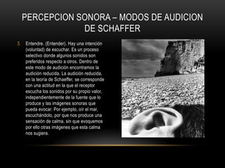 Ouïr. (Oír). No hay intención (voluntad) de escuchar, pero el sonido es percibido. Por ejemplo, suena un claxón. Es el nivel más elemental de percepción auditiva.Écouter. (Escuchar). La atención se enfoca en lo que significa un sonido, no en el sonido en sí mismo. Por ejemplo, un teléfono sonando. Al receptor no le interesa el sonido en sí del teléfono, lo que llama su atención lo que significa: alguien lo está llamando.PERCEPCION SONORA – MODOS DE AUDICION DE SCHAFFER