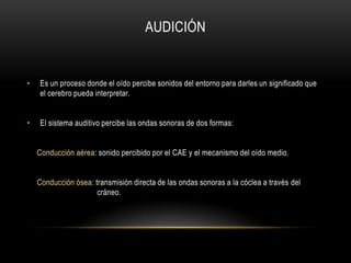 AUDICIÓNEs un proceso donde el oído percibe sonidos del entorno para darles un significado que el cerebro pueda interpretar.El sistema auditivo percibe las ondas sonoras de dos formas:    Conducción aérea: sonido percibido por el CAE y el mecanismo del oído medio.Conducción ósea: transmisión directa de las ondas sonoras a la cóclea a través del 			cráneo.