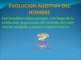 Los hombres oímos porque, a lo largo de la
evolución, la posesión del sentido del oído
nos ha ayudado a nuestra supervivencia.
 