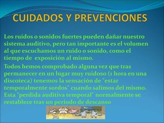 Los ruidos o sonidos fuertes pueden dañar nuestro
sistema auditivo, pero tan importante es el volumen
al que escuchamos un ruido o sonido, como el
tiempo de exposición al mismo.
Todos hemos comprobado alguna vez que tras
permanecer en un lugar muy ruidoso (1 hora en una
discoteca) tenemos la sensación de "estar
temporalmente sordos" cuando salimos del mismo.
Esta "perdida auditiva temporal" normalmente se
restablece tras un periodo de descanso
 