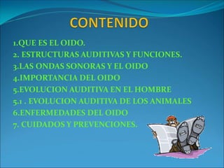1.QUE ES EL OIDO.
2. ESTRUCTURAS AUDITIVAS Y FUNCIONES.
3.LAS ONDAS SONORAS Y EL OIDO
4.IMPORTANCIA DEL OIDO
5.EVOLUCION AUDITIVA EN EL HOMBRE
5.1 . EVOLUCION AUDITIVA DE LOS ANIMALES
6.ENFERMEDADES DEL OIDO
7. CUIDADOS Y PREVENCIONES.
 