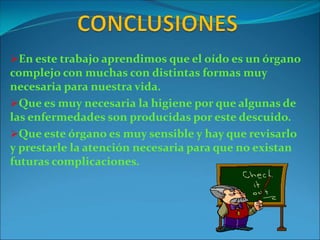 En este trabajo aprendimos que el oído es un órgano
complejo con muchas con distintas formas muy
necesaria para nuestra vida.
Que es muy necesaria la higiene por que algunas de
las enfermedades son producidas por este descuido.
Que este órgano es muy sensible y hay que revisarlo
y prestarle la atención necesaria para que no existan
futuras complicaciones.
 
