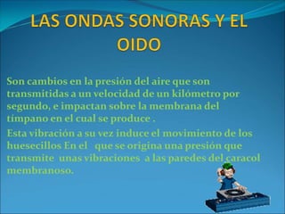 Son cambios en la presión del aire que son
transmitidas a un velocidad de un kilómetro por
segundo, e impactan sobre la membrana del
tímpano en el cual se produce .
Esta vibración a su vez induce el movimiento de los
huesecillos En el que se origina una presión que
transmite unas vibraciones a las paredes del caracol
membranoso.
 