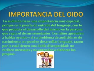 La audición tiene una importancia muy especial,
porque es la puerta de entrada del lenguaje, con lo
que propicia el desarrollo del mismo en la persona
que capta el de sus semejantes. Los niños aprenden
a hablar oyendo y si su problema de audición es de
nacimiento, no pueden desarrollar lenguaje, razón
por la cual tienen una doble discapacidad: no
reciben mensajes y no aprenden a elaborar los
propios.
 