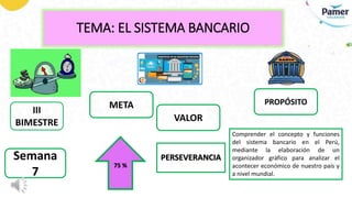 TEMA: EL SISTEMA BANCARIO
III
BIMESTRE
PERSEVERANCIA
Semana
7
META
VALOR
PROPÓSITO
Comprender el concepto y funciones
del sistema bancario en el Perú,
mediante la elaboración de un
organizador gráfico para analizar el
acontecer económico de nuestro país y
a nivel mundial.
75 %
 